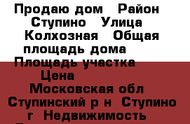 Продаю дом › Район ­ Ступино › Улица ­ Колхозная › Общая площадь дома ­ 56 › Площадь участка ­ 16 › Цена ­ 6 800 000 - Московская обл., Ступинский р-н, Ступино г. Недвижимость » Дома, коттеджи, дачи продажа   . Московская обл.